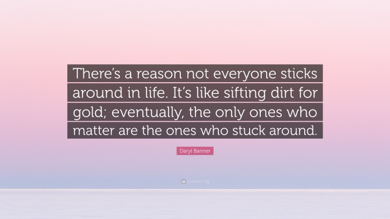 Daryl Banner Quote: “There’s a reason not everyone sticks around in life. It’s like sifting dirt for gold; eventually, the only ones who matter are the ones who stuck around.”