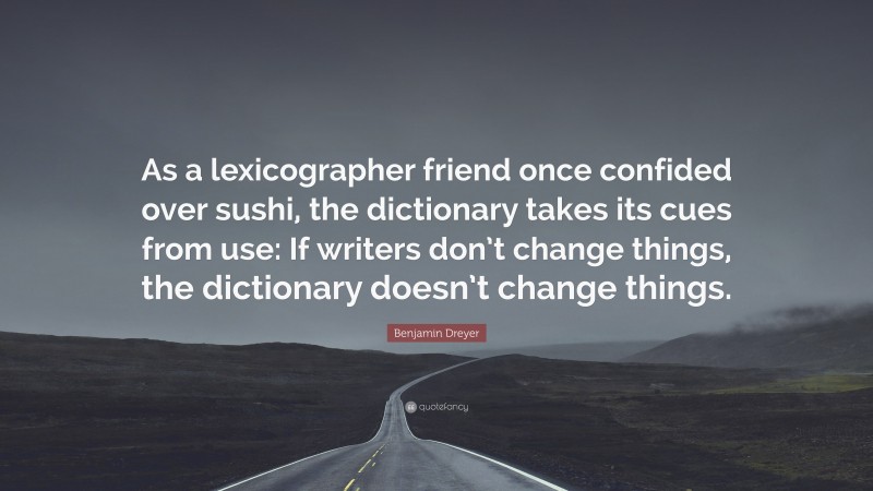 Benjamin Dreyer Quote: “As a lexicographer friend once confided over sushi, the dictionary takes its cues from use: If writers don’t change things, the dictionary doesn’t change things.”