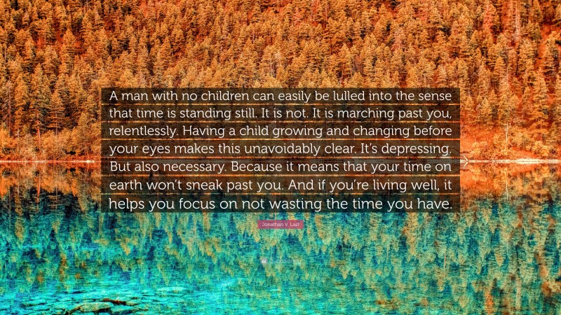 Jonathan V. Last Quote: “A man with no children can easily be lulled into the sense that time is standing still. It is not. It is marching past you, relentlessly. Having a child growing and changing before your eyes makes this unavoidably clear. It’s depressing. But also necessary. Because it means that your time on earth won’t sneak past you. And if you’re living well, it helps you focus on not wasting the time you have.”