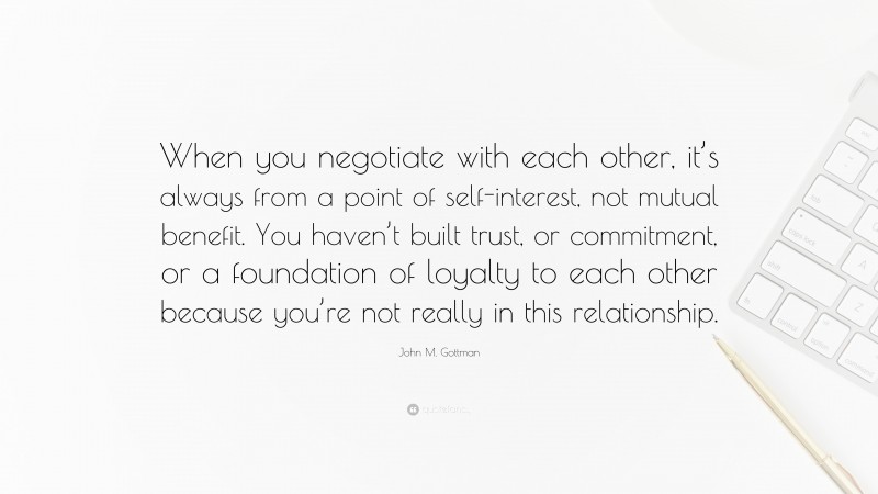 John M. Gottman Quote: “When you negotiate with each other, it’s always from a point of self-interest, not mutual benefit. You haven’t built trust, or commitment, or a foundation of loyalty to each other because you’re not really in this relationship.”
