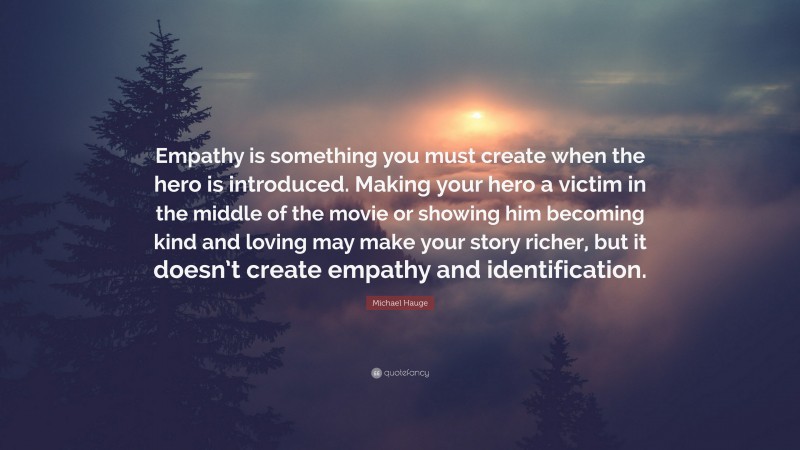 Michael Hauge Quote: “Empathy is something you must create when the hero is introduced. Making your hero a victim in the middle of the movie or showing him becoming kind and loving may make your story richer, but it doesn’t create empathy and identification.”
