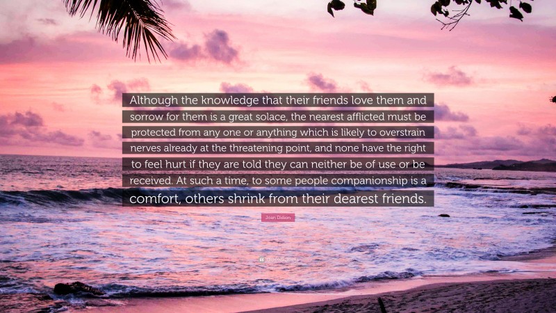 Joan Didion Quote: “Although the knowledge that their friends love them and sorrow for them is a great solace, the nearest afflicted must be protected from any one or anything which is likely to overstrain nerves already at the threatening point, and none have the right to feel hurt if they are told they can neither be of use or be received. At such a time, to some people companionship is a comfort, others shrink from their dearest friends.”