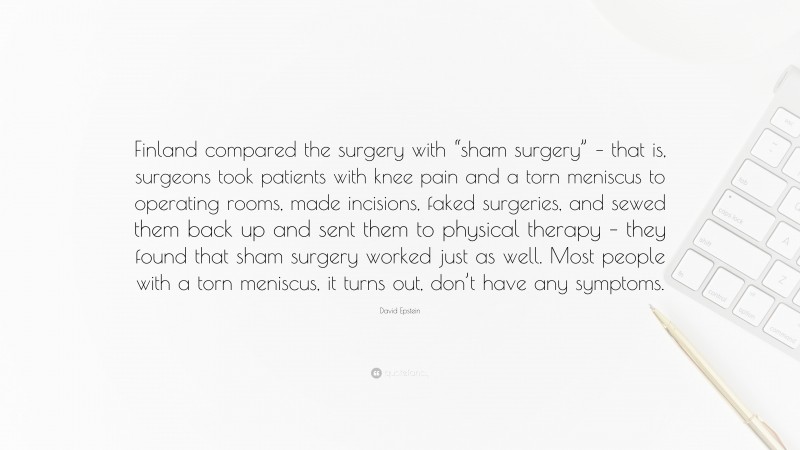 David Epstein Quote: “Finland compared the surgery with “sham surgery” – that is, surgeons took patients with knee pain and a torn meniscus to operating rooms, made incisions, faked surgeries, and sewed them back up and sent them to physical therapy – they found that sham surgery worked just as well. Most people with a torn meniscus, it turns out, don’t have any symptoms.”