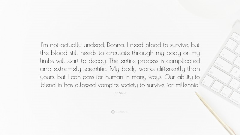 C.C. Wood Quote: “I’m not actually undead, Donna. I need blood to survive, but the blood still needs to circulate through my body or my limbs will start to decay. The entire process is complicated and extremely scientific. My body works differently than yours, but I can pass for human in many ways. Our ability to blend in has allowed vampire society to survive for millennia.”