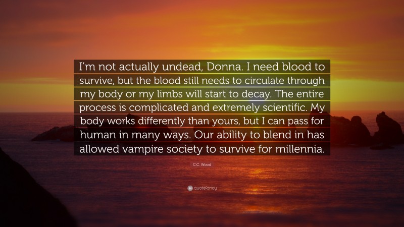 C.C. Wood Quote: “I’m not actually undead, Donna. I need blood to survive, but the blood still needs to circulate through my body or my limbs will start to decay. The entire process is complicated and extremely scientific. My body works differently than yours, but I can pass for human in many ways. Our ability to blend in has allowed vampire society to survive for millennia.”