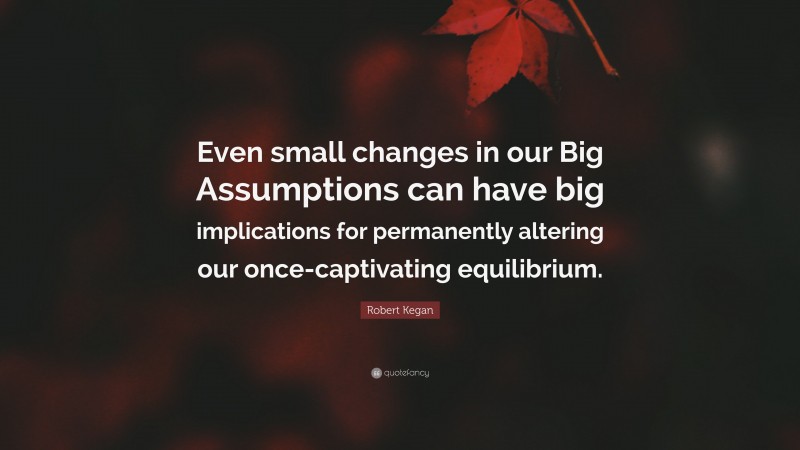 Robert Kegan Quote: “Even small changes in our Big Assumptions can have big implications for permanently altering our once-captivating equilibrium.”