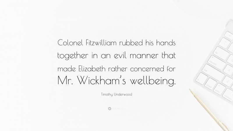 Timothy Underwood Quote: “Colonel Fitzwilliam rubbed his hands together in an evil manner that made Elizabeth rather concerned for Mr. Wickham’s wellbeing.”