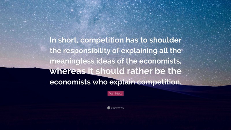 Karl Marx Quote: “In short, competition has to shoulder the responsibility of explaining all the meaningless ideas of the economists, whereas it should rather be the economists who explain competition.”
