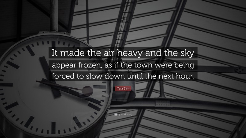 Tara Sim Quote: “It made the air heavy and the sky appear frozen, as if the town were being forced to slow down until the next hour.”