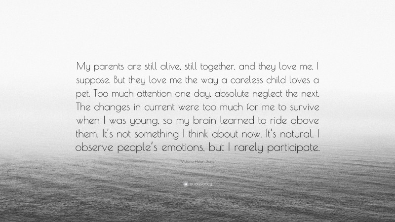 Victoria Helen Stone Quote: “My parents are still alive, still together, and they love me, I suppose. But they love me the way a careless child loves a pet. Too much attention one day, absolute neglect the next. The changes in current were too much for me to survive when I was young, so my brain learned to ride above them. It’s not something I think about now. It’s natural. I observe people’s emotions, but I rarely participate.”