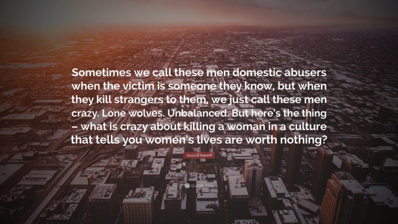 Jessica Valenti Quote: “Sometimes we call these men domestic abusers when the victim is someone they know, but when they kill strangers to them, we just call these men crazy. Lone wolves. Unbalanced. But here’s the thing – what is crazy about killing a woman in a culture that tells you women’s lives are worth nothing?”
