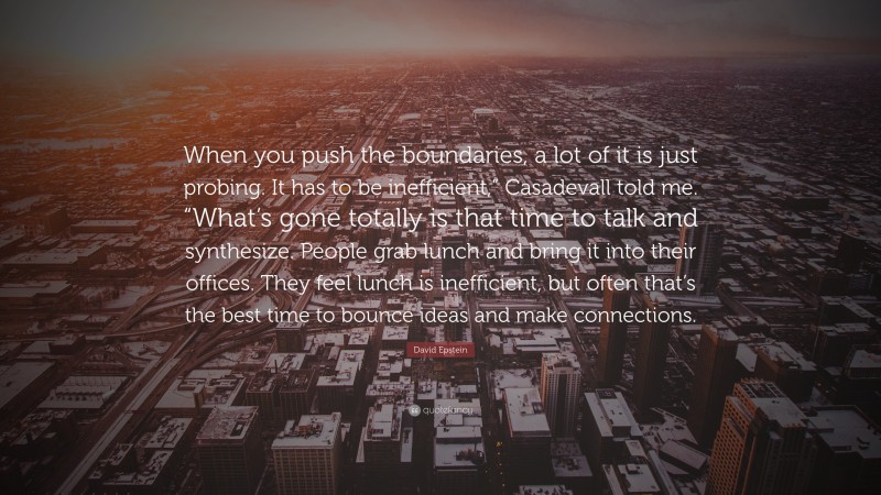 David Epstein Quote: “When you push the boundaries, a lot of it is just probing. It has to be inefficient,” Casadevall told me. “What’s gone totally is that time to talk and synthesize. People grab lunch and bring it into their offices. They feel lunch is inefficient, but often that’s the best time to bounce ideas and make connections.”