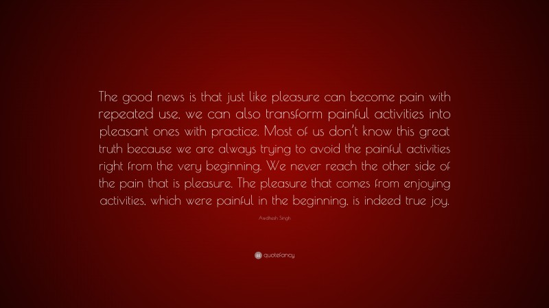 Awdhesh Singh Quote: “The good news is that just like pleasure can become pain with repeated use, we can also transform painful activities into pleasant ones with practice. Most of us don’t know this great truth because we are always trying to avoid the painful activities right from the very beginning. We never reach the other side of the pain that is pleasure. The pleasure that comes from enjoying activities, which were painful in the beginning, is indeed true joy.”