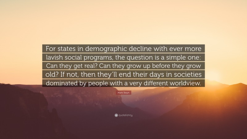 Mark Steyn Quote: “For states in demographic decline with ever more lavish social programs, the question is a simple one: Can they get real? Can they grow up before they grow old? If not, then they’ll end their days in societies dominated by people with a very different worldview.”