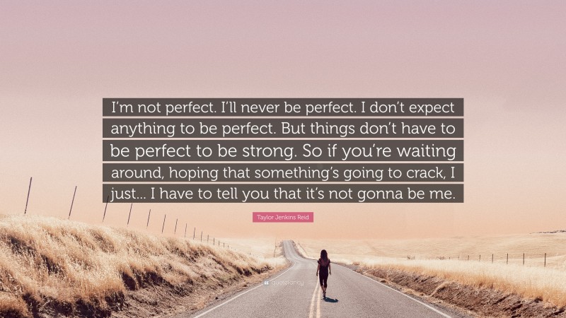 Taylor Jenkins Reid Quote: “I’m not perfect. I’ll never be perfect. I don’t expect anything to be perfect. But things don’t have to be perfect to be strong. So if you’re waiting around, hoping that something’s going to crack, I just... I have to tell you that it’s not gonna be me.”