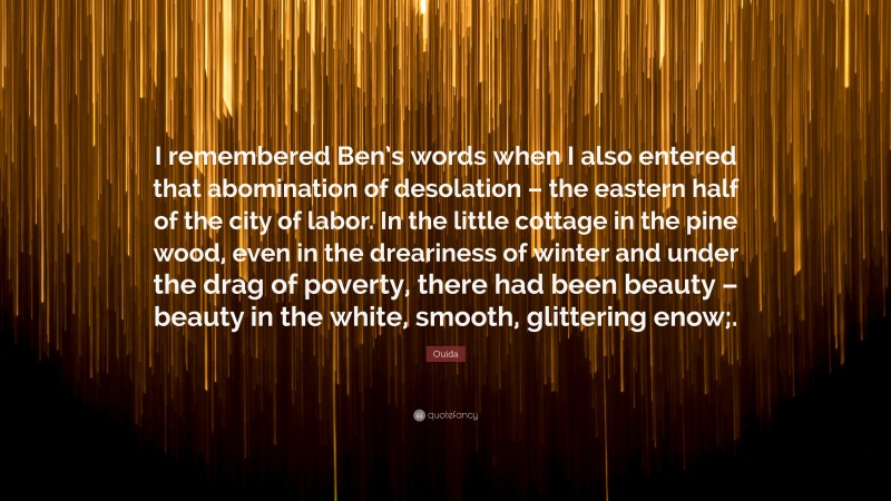 Ouida Quote: “I remembered Ben’s words when I also entered that abomination of desolation – the eastern half of the city of labor. In the little cottage in the pine wood, even in the dreariness of winter and under the drag of poverty, there had been beauty – beauty in the white, smooth, glittering enow;.”
