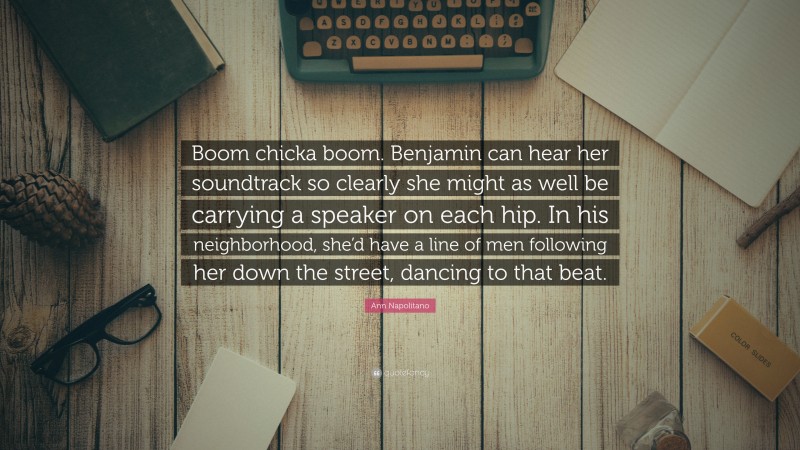 Ann Napolitano Quote: “Boom chicka boom. Benjamin can hear her soundtrack so clearly she might as well be carrying a speaker on each hip. In his neighborhood, she’d have a line of men following her down the street, dancing to that beat.”