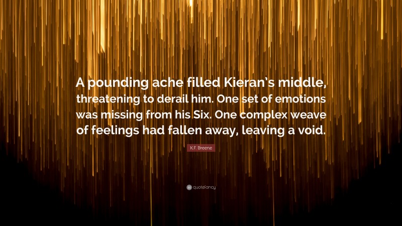 K.F. Breene Quote: “A pounding ache filled Kieran’s middle, threatening to derail him. One set of emotions was missing from his Six. One complex weave of feelings had fallen away, leaving a void.”