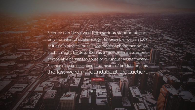 Karl Popper Quote: “Science can be viewed from various standpoints, not only from that of epistemology; for example, we can look at it as a biological or as a sociological phenomenon. As such it might be described as a tool, or an instrument, comparable perhaps to some of our industrial machinery. Science may be described as a means of production – as the last word in ’roundabout production.”
