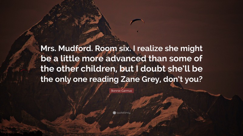 Bonnie Garmus Quote: “Mrs. Mudford. Room six. I realize she might be a little more advanced than some of the other children, but I doubt she’ll be the only one reading Zane Grey, don’t you?”