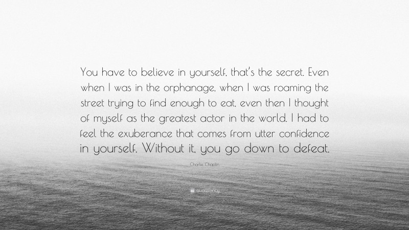 Charlie Chaplin Quote: “You have to believe in yourself, that’s the secret. Even when I was in the orphanage, when I was roaming the street trying to find enough to eat, even then I thought of myself as the greatest actor in the world. I had to feel the exuberance that comes from utter confidence in yourself. Without it, you go down to defeat.”