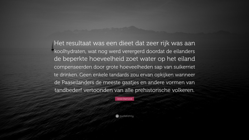 Jared Diamond Quote: “Het resultaat was een dieet dat zeer rijk was aan koolhydraten, wat nog werd verergerd doordat de eilanders de beperkte hoeveelheid zoet water op het eiland compenseerden door grote hoeveelheden sap van suikerriet te drinken. Geen enkele tandards zou ervan opkijken wanneer de Paaseilanders de meeste gaatjes en andere vormen van tandbederf vertoonden van alle prehistorische volkeren.”