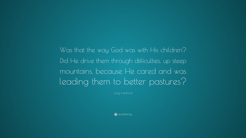 Jody Hedlund Quote: “Was that the way God was with His children? Did He drive them through difficulties, up steep mountains, because He cared and was leading them to better pastures?”