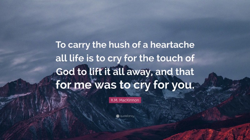 K.M. MacKinnon Quote: “To carry the hush of a heartache all life is to cry for the touch of God to lift it all away, and that for me was to cry for you.”