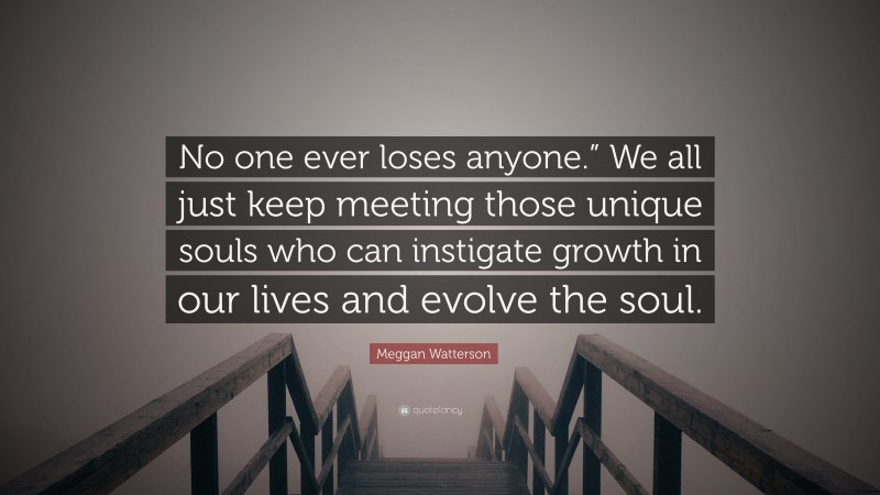 Meggan Watterson Quote: “No one ever loses anyone.” We all just keep meeting those unique souls who can instigate growth in our lives and evolve the soul.”
