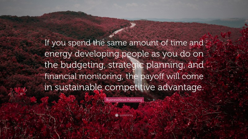 BusinessNews Publishing Quote: “If you spend the same amount of time and energy developing people as you do on the budgeting, strategic planning, and financial monitoring, the payoff will come in sustainable competitive advantage.”