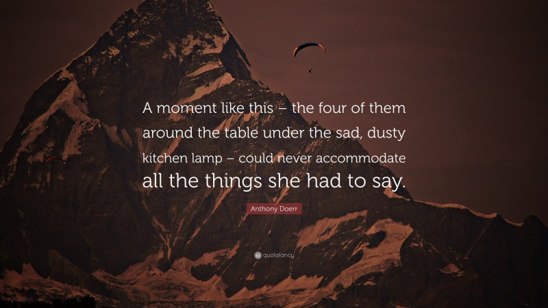 Anthony Doerr Quote: “A moment like this – the four of them around the table under the sad, dusty kitchen lamp – could never accommodate all the things she had to say.”