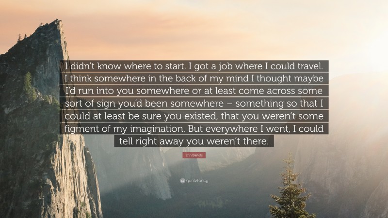 Erin Bartels Quote: “I didn’t know where to start. I got a job where I could travel. I think somewhere in the back of my mind I thought maybe I’d run into you somewhere or at least come across some sort of sign you’d been somewhere – something so that I could at least be sure you existed, that you weren’t some figment of my imagination. But everywhere I went, I could tell right away you weren’t there.”