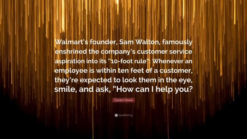 Carolyn Dewar Quote: “Walmart’s founder, Sam Walton, famously enshrined the company’s customer service aspiration into its “10-foot rule”: Whenever an employee is within ten feet of a customer, they’re expected to look them in the eye, smile, and ask, “How can I help you?”