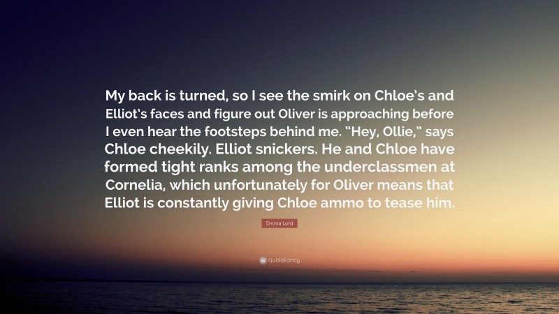 Emma Lord Quote: “My back is turned, so I see the smirk on Chloe’s and Elliot’s faces and figure out Oliver is approaching before I even hear the footsteps behind me. “Hey, Ollie,” says Chloe cheekily. Elliot snickers. He and Chloe have formed tight ranks among the underclassmen at Cornelia, which unfortunately for Oliver means that Elliot is constantly giving Chloe ammo to tease him.”