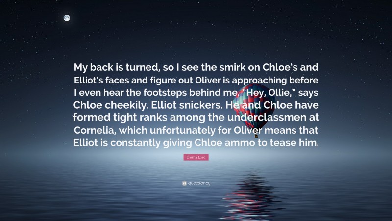 Emma Lord Quote: “My back is turned, so I see the smirk on Chloe’s and Elliot’s faces and figure out Oliver is approaching before I even hear the footsteps behind me. “Hey, Ollie,” says Chloe cheekily. Elliot snickers. He and Chloe have formed tight ranks among the underclassmen at Cornelia, which unfortunately for Oliver means that Elliot is constantly giving Chloe ammo to tease him.”