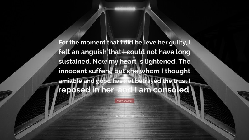 Mary Shelley Quote: “For the moment that I did believe her guilty, I felt an anguish that I could not have long sustained. Now my heart is lightened. The innocent suffers; but she whom I thought amiable and good has not betrayed the trust I reposed in her, and I am consoled.”