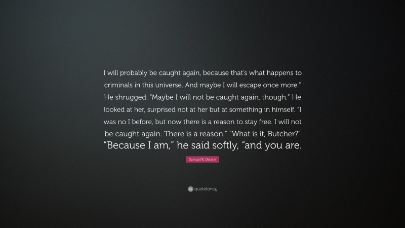 Samuel R. Delany Quote: “I will probably be caught again, because that’s what happens to criminals in this universe. And maybe I will escape once more.” He shrugged. “Maybe I will not be caught again, though.” He looked at her, surprised not at her but at something in himself. “I was no I before, but now there is a reason to stay free. I will not be caught again. There is a reason.” “What is it, Butcher?” “Because I am,” he said softly, “and you are.”