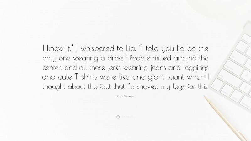 Karla Sorensen Quote: “I knew it,” I whispered to Lia. “I told you I’d be the only one wearing a dress.” People milled around the center, and all those jerks wearing jeans and leggings and cute T-shirts were like one giant taunt when I thought about the fact that I’d shaved my legs for this.”