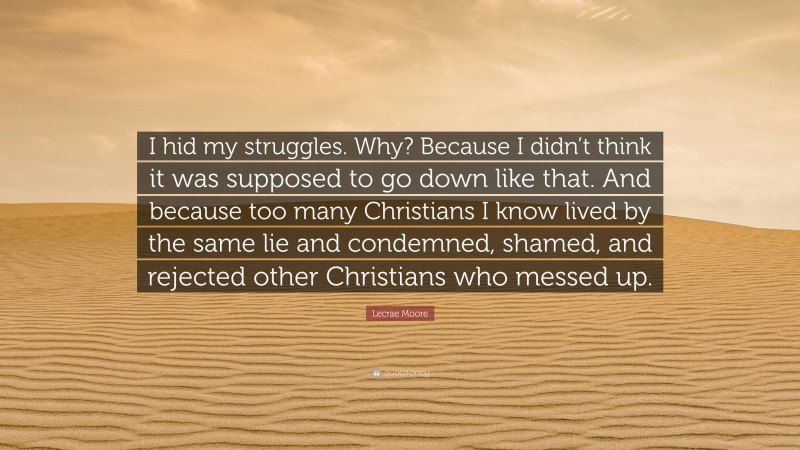Lecrae Moore Quote: “I hid my struggles. Why? Because I didn’t think it was supposed to go down like that. And because too many Christians I know lived by the same lie and condemned, shamed, and rejected other Christians who messed up.”