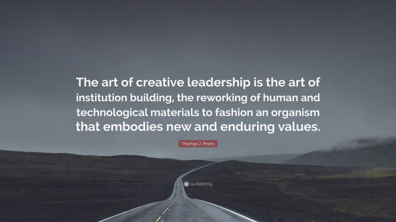 Thomas J. Peters Quote: “The art of creative leadership is the art of institution building, the reworking of human and technological materials to fashion an organism that embodies new and enduring values.”