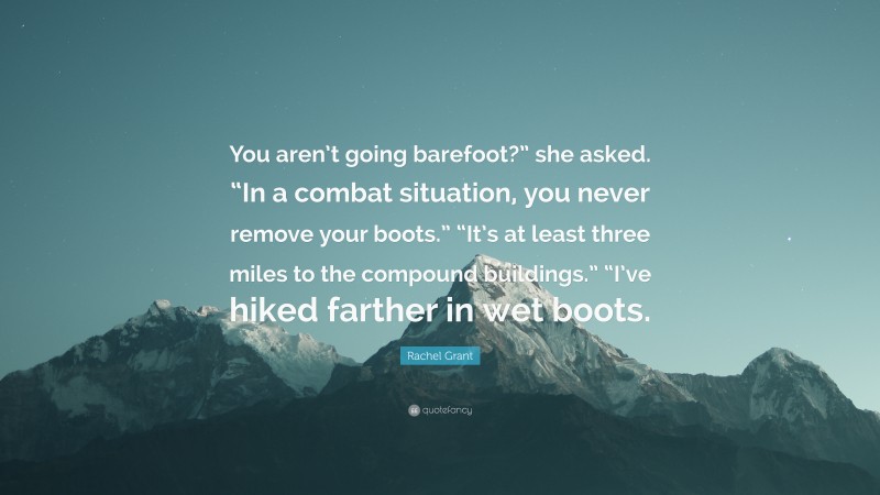 Rachel Grant Quote: “You aren’t going barefoot?” she asked. “In a combat situation, you never remove your boots.” “It’s at least three miles to the compound buildings.” “I’ve hiked farther in wet boots.”