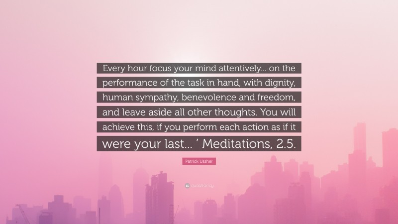 Patrick Ussher Quote: “Every hour focus your mind attentively... on the performance of the task in hand, with dignity, human sympathy, benevolence and freedom, and leave aside all other thoughts. You will achieve this, if you perform each action as if it were your last... ’ Meditations, 2.5.”