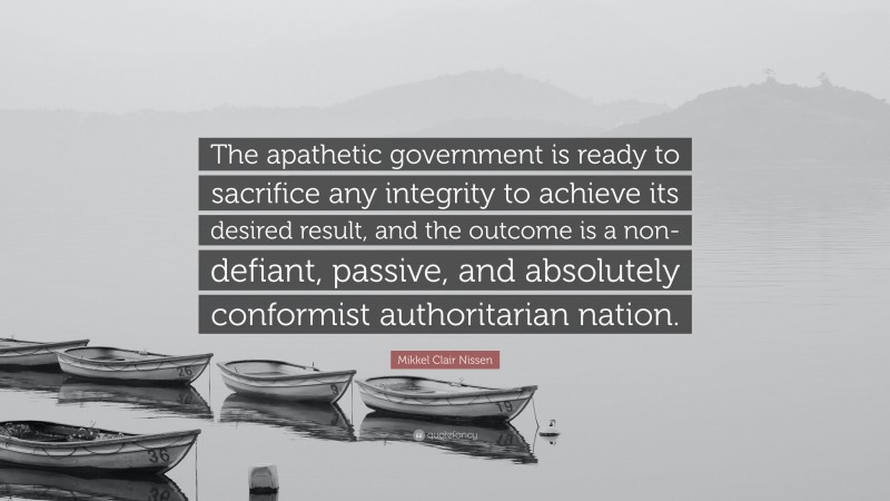 Mikkel Clair Nissen Quote: “The apathetic government is ready to sacrifice any integrity to achieve its desired result, and the outcome is a non-defiant, passive, and absolutely conformist authoritarian nation.”