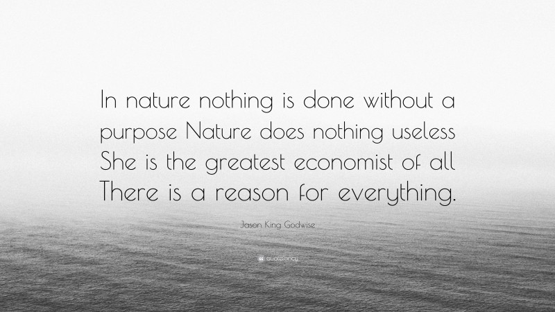 Jason King Godwise Quote: “In nature nothing is done without a purpose Nature does nothing useless She is the greatest economist of all There is a reason for everything.”
