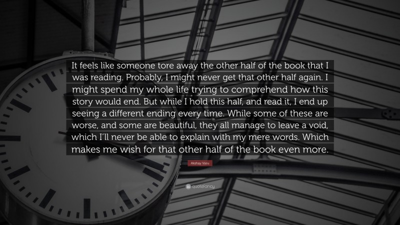 Akshay Vasu Quote: “It feels like someone tore away the other half of the book that I was reading. Probably, I might never get that other half again. I might spend my whole life trying to comprehend how this story would end. But while I hold this half, and read it, I end up seeing a different ending every time. While some of these are worse, and some are beautiful, they all manage to leave a void, which I’ll never be able to explain with my mere words. Which makes me wish for that other half of the book even more.”