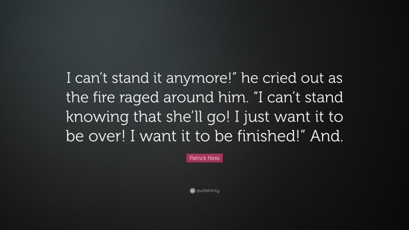 Patrick Ness Quote: “I can’t stand it anymore!” he cried out as the fire raged around him. “I can’t stand knowing that she’ll go! I just want it to be over! I want it to be finished!” And.”