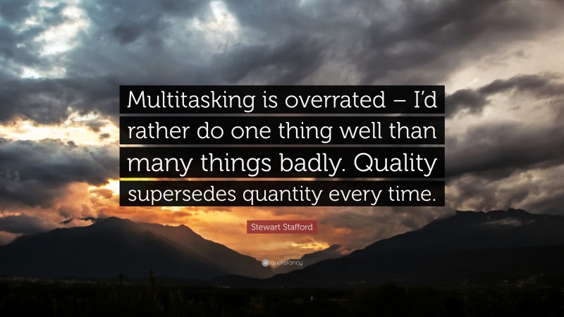 Stewart Stafford Quote: “Multitasking is overrated – I’d rather do one thing well than many things badly. Quality supersedes quantity every time.”