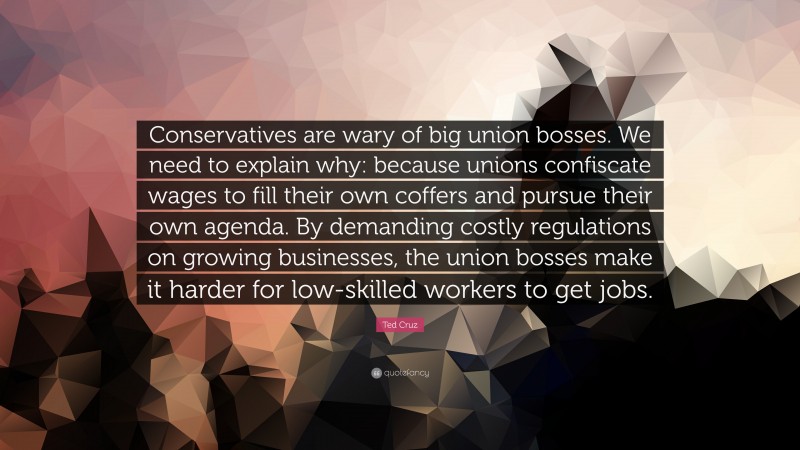 Ted Cruz Quote: “Conservatives are wary of big union bosses. We need to explain why: because unions confiscate wages to fill their own coffers and pursue their own agenda. By demanding costly regulations on growing businesses, the union bosses make it harder for low-skilled workers to get jobs.”