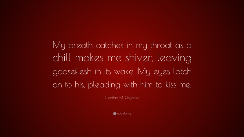 Heather M. Orgeron Quote: “My breath catches in my throat as a chill makes me shiver, leaving gooseflesh in its wake. My eyes latch on to his, pleading with him to kiss me.”