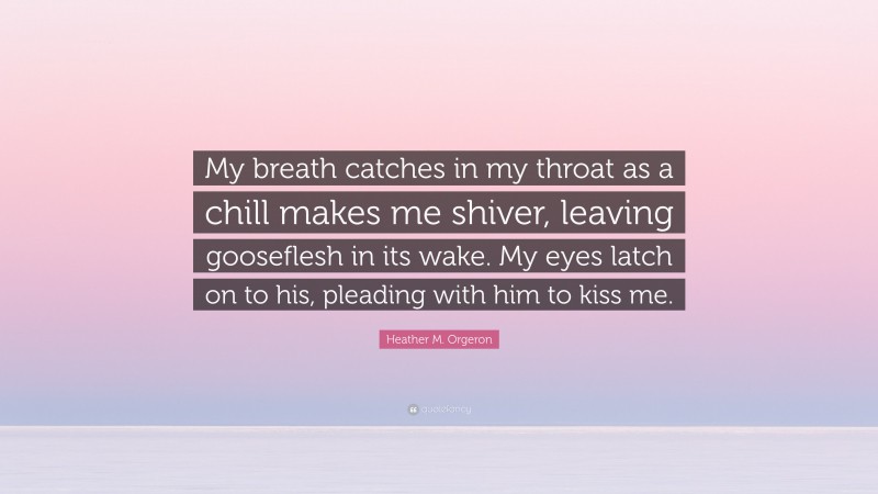 Heather M. Orgeron Quote: “My breath catches in my throat as a chill makes me shiver, leaving gooseflesh in its wake. My eyes latch on to his, pleading with him to kiss me.”